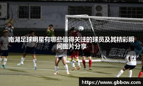 南湖足球明星有哪些值得关注的球员及其精彩瞬间图片分享