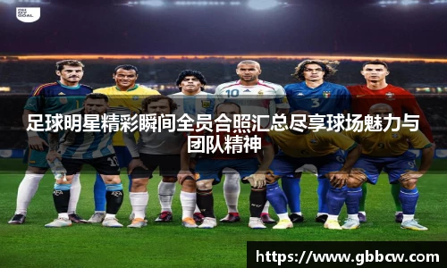 足球明星精彩瞬间全员合照汇总尽享球场魅力与团队精神